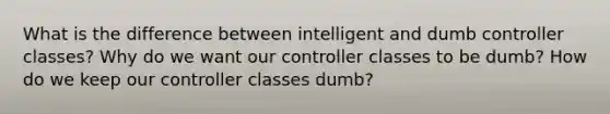 What is the difference between intelligent and dumb controller classes? Why do we want our controller classes to be dumb? How do we keep our controller classes dumb?