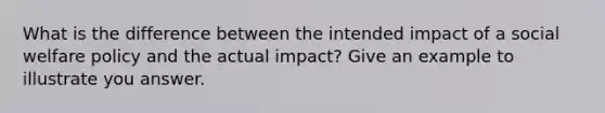 What is the difference between the intended impact of a social welfare policy and the actual impact? Give an example to illustrate you answer.​