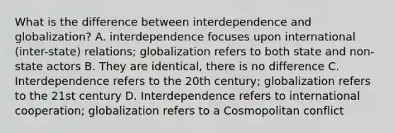 What is the difference between interdependence and globalization? A. interdependence focuses upon international (inter-state) relations; globalization refers to both state and non-state actors B. They are identical, there is no difference C. Interdependence refers to the 20th century; globalization refers to the 21st century D. Interdependence refers to international cooperation; globalization refers to a Cosmopolitan conflict