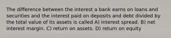 The difference between the interest a bank earns on loans and securities and the interest paid on deposits and debt divided by the total value of its assets is called A) interest spread. B) net interest margin. C) return on assets. D) return on equity