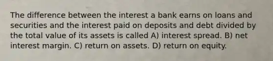 The difference between the interest a bank earns on loans and securities and the interest paid on deposits and debt divided by the total value of its assets is called A) interest spread. B) net interest margin. C) return on assets. D) return on equity.