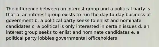 The difference between an interest group and a political party is that a. an interest group exists to run the day-to-day business of government b. a political party seeks to enlist and nominate candidates c. a political is only interested in certain issues d. an interest group seeks to enlist and nominate candidates e. a political party lobbies governmental officeholders