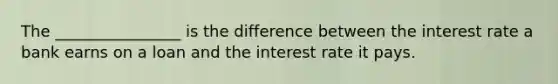 The ________________ is the difference between the interest rate a bank earns on a loan and the interest rate it pays.