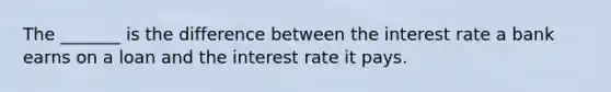 The _______ is the difference between the interest rate a bank earns on a loan and the interest rate it pays.