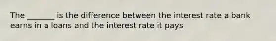 The _______ is the difference between the interest rate a bank earns in a loans and the interest rate it pays