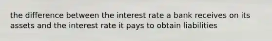 the difference between the interest rate a bank receives on its assets and the interest rate it pays to obtain liabilities