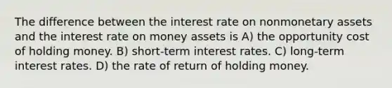 The difference between the interest rate on nonmonetary assets and the interest rate on money assets is A) the opportunity cost of holding money. B) short-term interest rates. C) long-term interest rates. D) the rate of return of holding money.