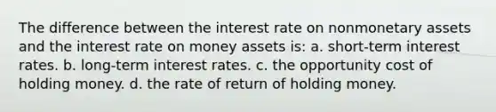 The difference between the interest rate on nonmonetary assets and the interest rate on money assets is: a. short-term interest rates. b. long-term interest rates. c. the opportunity cost of holding money. d. the rate of return of holding money.