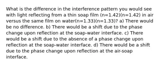 What is the difference in the interference pattern you would see with light reflecting from a thin soap film (n=1.42)(n=1.42) in air versus the same film on water(n=1.33)(n=1.33)? a) There would be no difference. b) There would be a shift due to the phase change upon reflection at the soap-water interface. c) There would be a shift due to the absence of a phase change upon reflection at the soap-water interface. d) There would be a shift due to the phase change upon reflection at the air-soap interface.