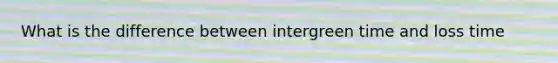 What is the difference between intergreen time and loss time