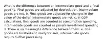 What is the difference between an intermediate good and a final good? a. Final goods are adjusted for depreciation, intermediate goods are not. b. Final goods are adjusted for changes in the value of the dollar, intermediate goods are not. c. In GDP calculations, final goods are counted as consumption spending, intermediate goods are counted as private investment spending. d. There is no meaningful difference between them. e. Final goods are finished and ready for sale; intermediate goods require further processing.