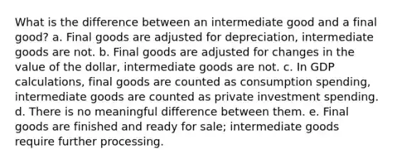 What is the difference between an intermediate good and a final good? a. Final goods are adjusted for depreciation, intermediate goods are not. b. Final goods are adjusted for changes in the value of the dollar, intermediate goods are not. c. In GDP calculations, final goods are counted as consumption spending, intermediate goods are counted as private investment spending. d. There is no meaningful difference between them. e. Final goods are finished and ready for sale; intermediate goods require further processing.