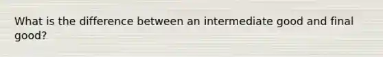 What is the difference between an intermediate good and final good?