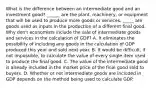 What is the difference between an intermediate good and an investment​ good? ______ are the plant, machinery, or equipment that will be used to produce more goods or services. _____ are goods used as inputs in the production of a different final good. Why​ don't economists include the sale of intermediate goods and services in the calculation of​ GDP? A. It eliminates the possibility of including any goods in the calculation of GDP produced this year and sold next year. B. It would be​ difficult, if not​ impossible, to calculate the value of every single item used to produce the final good. C. The value of the intermediate good is already included in the market price of the final good sold to buyers. D. Whether or not intermediate goods are included in GDP depends on the method being used to calculate GDP.