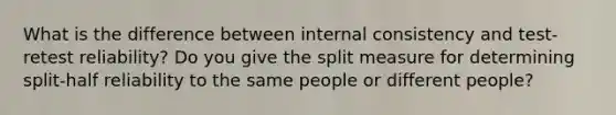 What is the difference between internal consistency and test-retest reliability? Do you give the split measure for determining split-half reliability to the same people or different people?