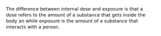 The difference between internal dose and exposure is that a dose refers to the amount of a substance that gets inside the body an while exposure is the amount of a substance that interacts with a person.