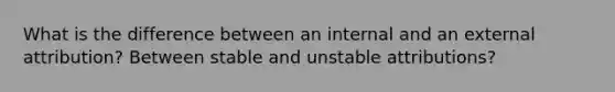 What is the difference between an internal and an external attribution? Between stable and unstable attributions?