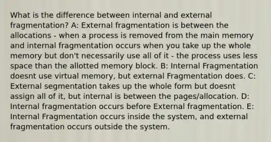 What is the difference between internal and external fragmentation? A: External fragmentation is between the allocations - when a process is removed from the main memory and internal fragmentation occurs when you take up the whole memory but don't necessarily use all of it - the process uses less space than the allotted memory block. B: Internal Fragmentation doesnt use virtual memory, but external Fragmentation does. C: External segmentation takes up the whole form but doesnt assign all of it, but internal is between the pages/allocation. D: Internal fragmentation occurs before External fragmentation. E: Internal Fragmentation occurs inside the system, and external fragmentation occurs outside the system.