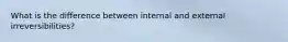 What is the difference between internal and external irreversibilities?