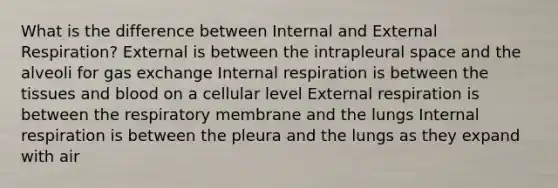 What is the difference between Internal and External Respiration? External is between the intrapleural space and the alveoli for <a href='https://www.questionai.com/knowledge/kU8LNOksTA-gas-exchange' class='anchor-knowledge'>gas exchange</a> Internal respiration is between the tissues and blood on a cellular level External respiration is between the respiratory membrane and the lungs Internal respiration is between the pleura and the lungs as they expand with air