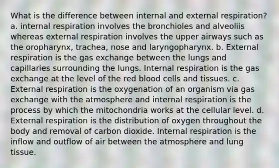 What is the difference between internal and external respiration? a. internal respiration involves the bronchioles and alveoliis whereas external respiration involves the upper airways such as the oropharynx, trachea, nose and laryngopharynx. b. External respiration is the <a href='https://www.questionai.com/knowledge/kU8LNOksTA-gas-exchange' class='anchor-knowledge'>gas exchange</a> between the lungs and capillaries surrounding the lungs. Internal respiration is the gas exchange at the level of the red blood cells and tissues. c. External respiration is the oxygenation of an organism via gas exchange with the atmosphere and internal respiration is the process by which the mitochondria works at the cellular level. d. External respiration is the distribution of oxygen throughout the body and removal of carbon dioxide. Internal respiration is the inflow and outflow of air between the atmosphere and lung tissue.