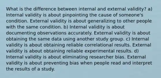 What is the difference between internal and external validity? a) Internal validity is about pinpointing the cause of someone's condition. External validity is about generalizing to other people with the same condition. b) Internal validity is about documenting observations accurately. External validity is about obtaining the same data using another study group. c) Internal validity is about obtaining reliable correlational results. External validity is about obtaining reliable experimental results. d) Internal validity is about eliminating researcher bias. External validity is about preventing bias when people read and interpret the results of a study.