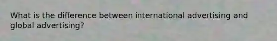 What is the difference between international advertising and global advertising?