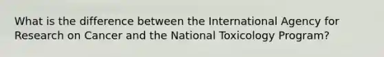 What is the difference between the International Agency for Research on Cancer and the National Toxicology Program?