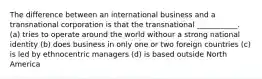 The difference between an international business and a transnational corporation is that the transnational ___________. (a) tries to operate around the world withour a strong national identity (b) does business in only one or two foreign countries (c) is led by ethnocentric managers (d) is based outside North America