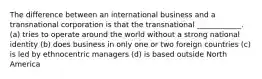 The difference between an international business and a transnational corporation is that the transnational ____________. (a) tries to operate around the world without a strong national identity (b) does business in only one or two foreign countries (c) is led by ethnocentric managers (d) is based outside North America