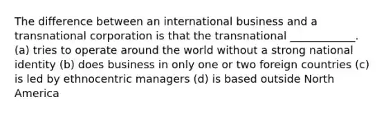 The difference between an international business and a transnational corporation is that the transnational ____________. (a) tries to operate around the world without a strong national identity (b) does business in only one or two foreign countries (c) is led by ethnocentric managers (d) is based outside North America