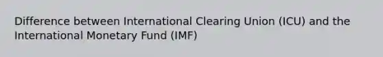 Difference between International Clearing Union (ICU) and the International Monetary Fund (IMF)