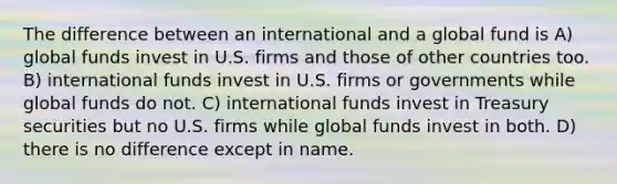 The difference between an international and a global fund is A) global funds invest in U.S. firms and those of other countries too. B) international funds invest in U.S. firms or governments while global funds do not. C) international funds invest in Treasury securities but no U.S. firms while global funds invest in both. D) there is no difference except in name.