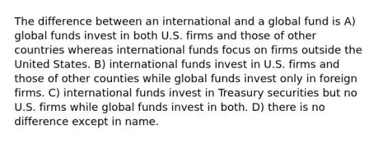 The difference between an international and a global fund is A) global funds invest in both U.S. firms and those of other countries whereas international funds focus on firms outside the United States. B) international funds invest in U.S. firms and those of other counties while global funds invest only in foreign firms. C) international funds invest in Treasury securities but no U.S. firms while global funds invest in both. D) there is no difference except in name.