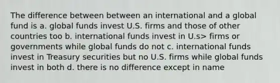 The difference between between an international and a global fund is a. global funds invest U.S. firms and those of other countries too b. international funds invest in U.s> firms or governments while global funds do not c. international funds invest in Treasury securities but no U.S. firms while global funds invest in both d. there is no difference except in name