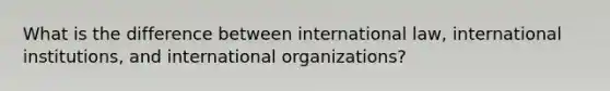 What is the difference between international law, international institutions, and international organizations?