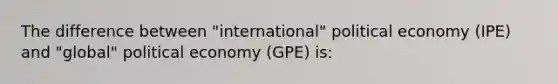 The difference between "international" political economy (IPE) and "global" political economy (GPE) is: