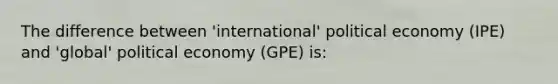 The difference between 'international' political economy (IPE) and 'global' political economy (GPE) is: