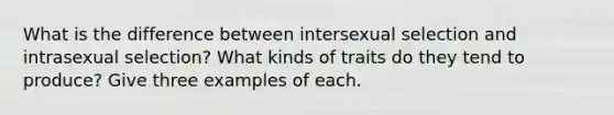 What is the difference between intersexual selection and intrasexual selection? What kinds of traits do they tend to produce? Give three examples of each.