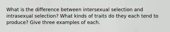 What is the difference between intersexual selection and intrasexual selection? What kinds of traits do they each tend to produce? Give three examples of each.