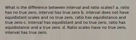 What is the difference between interval and ratio scales? a. ratio has no true zero, interval has true zero b. interval does not have equidistant scales and no true zero, ratio has equidistance and true zero c. interval has equidistant and no true zero, ratio has equidistance and a true zero. d. Ratio scales have no true zero, interval has true zero.