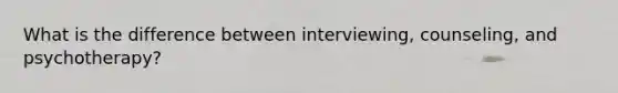 What is the difference between interviewing, counseling, and psychotherapy?