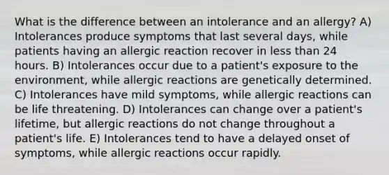 What is the difference between an intolerance and an allergy? A) Intolerances produce symptoms that last several days, while patients having an allergic reaction recover in less than 24 hours. B) Intolerances occur due to a patient's exposure to the environment, while allergic reactions are genetically determined. C) Intolerances have mild symptoms, while allergic reactions can be life threatening. D) Intolerances can change over a patient's lifetime, but allergic reactions do not change throughout a patient's life. E) Intolerances tend to have a delayed onset of symptoms, while allergic reactions occur rapidly.