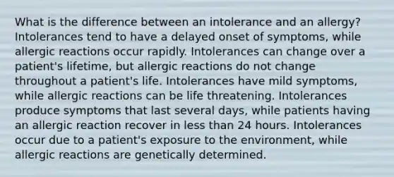 What is the difference between an intolerance and an allergy? Intolerances tend to have a delayed onset of symptoms, while allergic reactions occur rapidly. Intolerances can change over a patient's lifetime, but allergic reactions do not change throughout a patient's life. Intolerances have mild symptoms, while allergic reactions can be life threatening. Intolerances produce symptoms that last several days, while patients having an allergic reaction recover in less than 24 hours. Intolerances occur due to a patient's exposure to the environment, while allergic reactions are genetically determined.