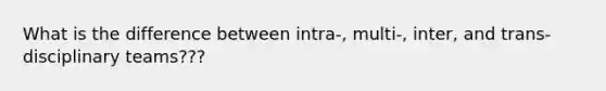 What is the difference between intra-, multi-, inter, and trans- disciplinary teams???