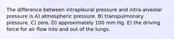 The difference between intrapleural pressure and intra-alveolar pressure is A) atmospheric pressure. B) transpulmonary pressure. C) zero. D) approximately 100 mm Hg. E) the driving force for air flow into and out of the lungs.