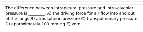 The difference between intrapleural pressure and intra-alveolar pressure is ________. A) the driving force for air flow into and out of the lungs B) atmospheric pressure C) transpulmonary pressure D) approximately 100 mm Hg E) zero