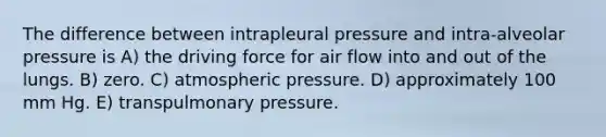 The difference between intrapleural pressure and intra-alveolar pressure is A) the driving force for air flow into and out of the lungs. B) zero. C) atmospheric pressure. D) approximately 100 mm Hg. E) transpulmonary pressure.