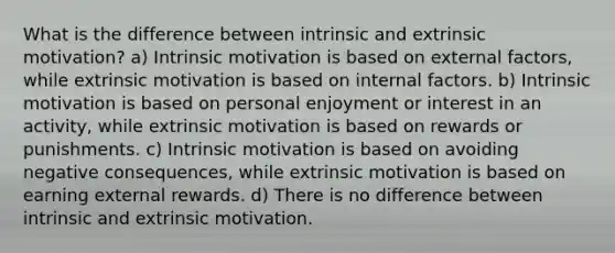 What is the difference between intrinsic and extrinsic motivation? a) Intrinsic motivation is based on external factors, while extrinsic motivation is based on internal factors. b) Intrinsic motivation is based on personal enjoyment or interest in an activity, while extrinsic motivation is based on rewards or punishments. c) Intrinsic motivation is based on avoiding negative consequences, while extrinsic motivation is based on earning external rewards. d) There is no difference between intrinsic and extrinsic motivation.