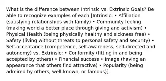 What is the difference between Intrinsic vs. Extrinsic Goals? Be able to recognize examples of each [Intrinsic: • Affiliation (satisfying relationships with family) • Community feeling (making world a better place through giving and activism) • Physical Health (being physically healthy and sickness free) • Safety (living without threats to personal safety and security) • Self-acceptance (competence, self-awareness, self-directed and autonomy) vs. Extrinsic: • Conformity (fitting in and being accepted by others) • Financial success • Image (having an appearance that others find attractive) • Popularity (being admired by others, well-known, or famous)].